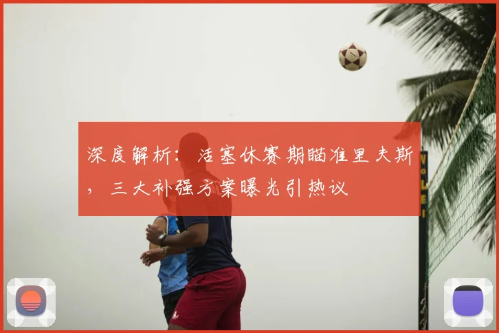 深度解析:活塞休赛期瞄准里夫斯,三大补强方案曝光引热议