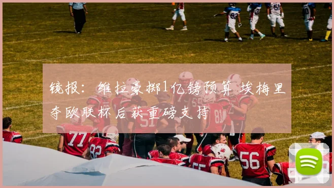 镜报：维拉豪掷1亿镑预算 埃梅里夺欧联杯后获重磅支持
