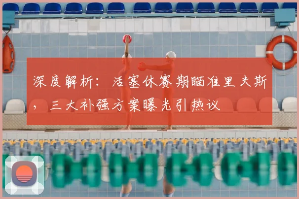 深度解析：活塞休赛期瞄准里夫斯，三大补强方案曝光引热议
