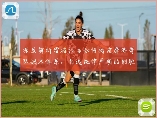 深度解析雷格拉吉如何构建摩洛哥队战术体系,打造纪律严明的制胜之师