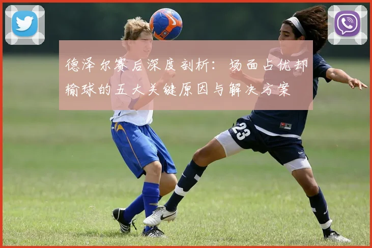 德泽尔赛后深度剖析：场面占优却输球的五大关键原因与解决方案