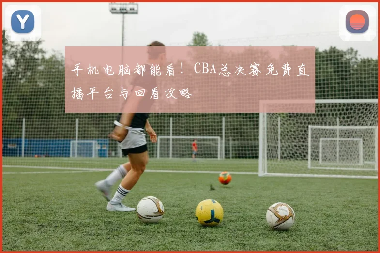 手机电脑都能看！CBA总决赛免费直播平台与回看攻略