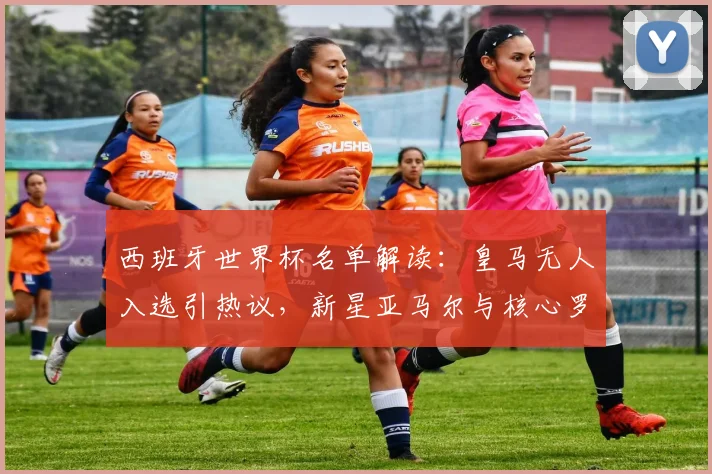 西班牙世界杯名单解读：皇马无人入选引热议，新星亚马尔与核心罗德里如何扛起大旗？